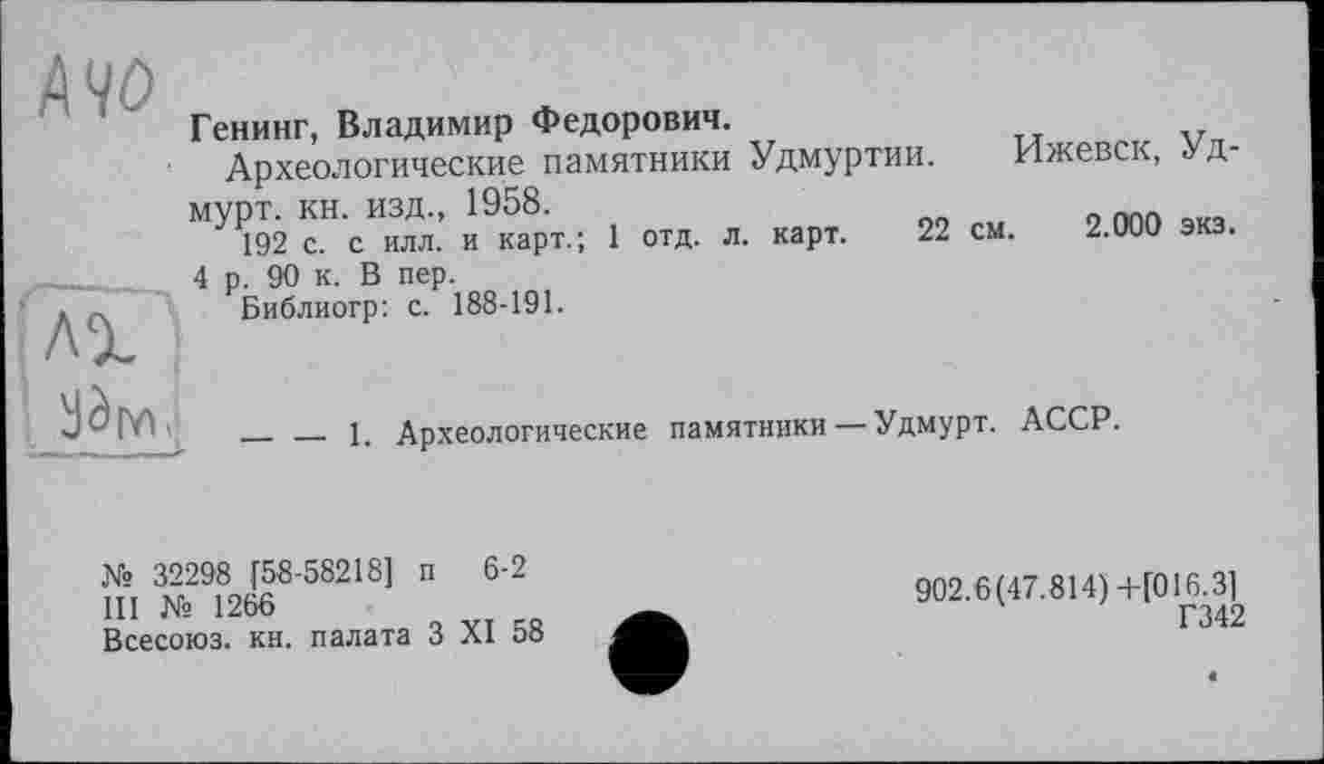 ﻿АЧО
Генинг, Владимир Федорович.
Археологические памятники Удмуртии. Ижевск, Удмурт. кн. изд., 1958.	„
192 с. с илл. и карт.; 1 отд. л. карт. 22 см. 2.000 экз.
лх
4 р. 90 к. В пер. Библиогр: с. 188-191.
— — 1. Археологические
памятники — Удмурт.
АССР.
№ 32298 [58-58218] п 6-2
III № 1266
Всесоюз. кн. палата З XI 58
902.6(47.814)+[016.3]
Г342